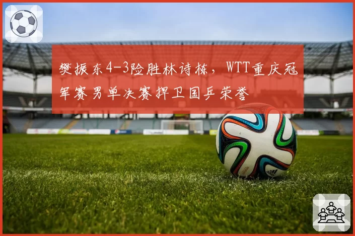 樊振东4-3险胜林诗栋，WTT重庆冠军赛男单决赛捍卫国乒荣誉