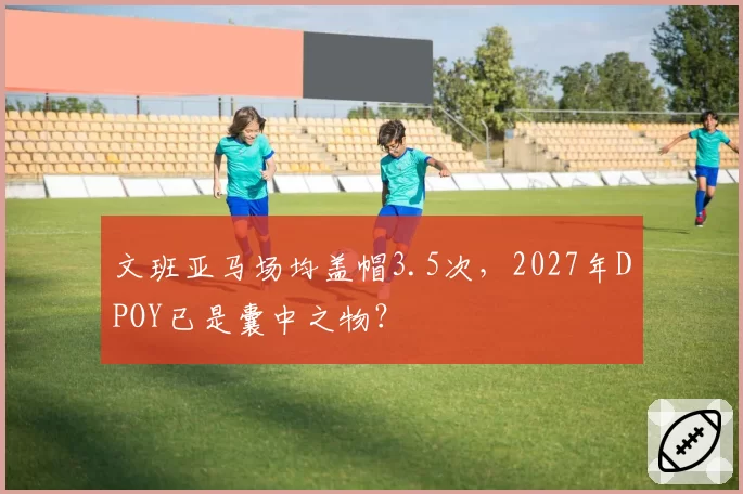文班亚马场均盖帽3.5次，2027年DPOY已是囊中之物？