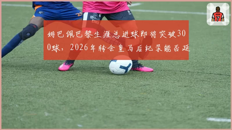 姆巴佩巴黎生涯总进球即将突破300球,2026年转会皇马后纪录能否延续?