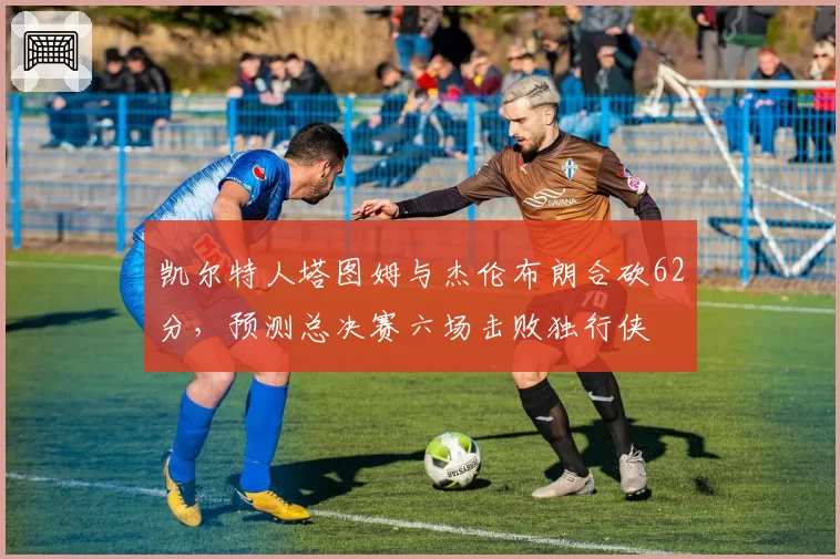 凯尔特人塔图姆与杰伦布朗合砍62分，预测总决赛六场击败独行侠