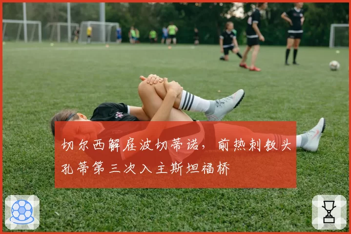 切尔西解雇波切蒂诺,前热刺教头孔蒂第三次入主斯坦福桥