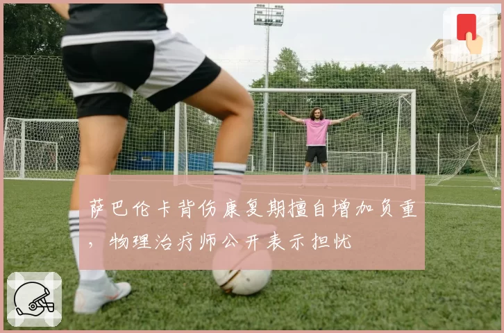 萨巴伦卡背伤康复期擅自增加负重,物理治疗师公开表示担忧