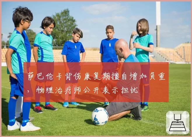 萨巴伦卡背伤康复期擅自增加负重,物理治疗师公开表示担忧