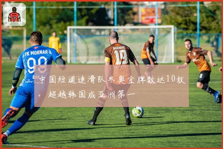 中国短道速滑队冬奥金牌数达10枚,超越韩国成亚洲第一