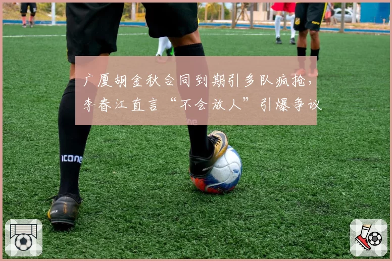 广厦胡金秋合同到期引多队疯抢，李春江直言“不会放人”引爆争议