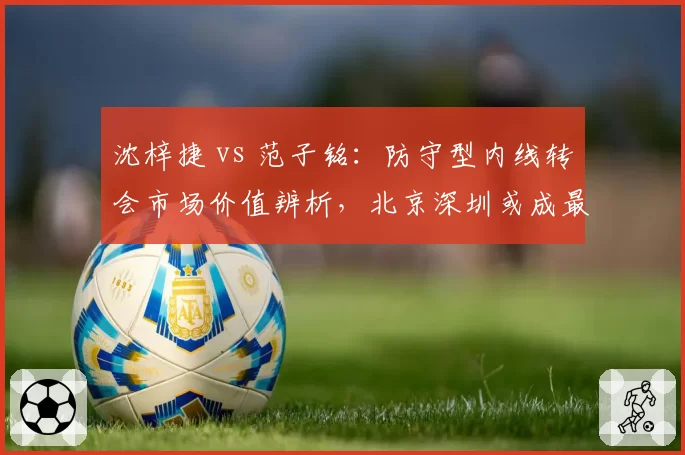 沈梓捷 vs 范子铭:防守型内线转会市场价值辨析,北京深圳或成最终下家