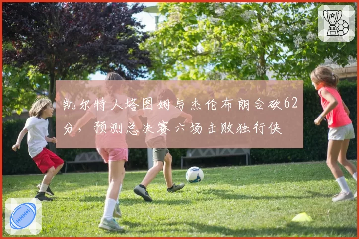 凯尔特人塔图姆与杰伦布朗合砍62分，预测总决赛六场击败独行侠