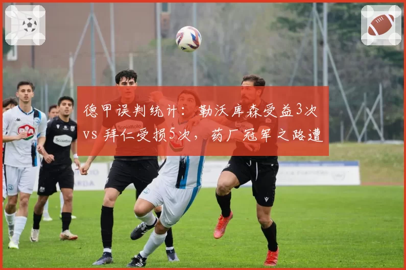 德甲误判统计:勒沃库森受益3次 vs 拜仁受损5次,药厂冠军之路遭质疑