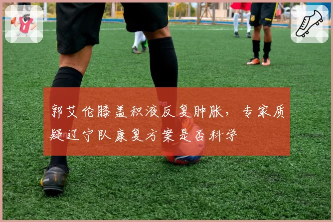 郭艾伦膝盖积液反复肿胀,专家质疑辽宁队康复方案是否科学