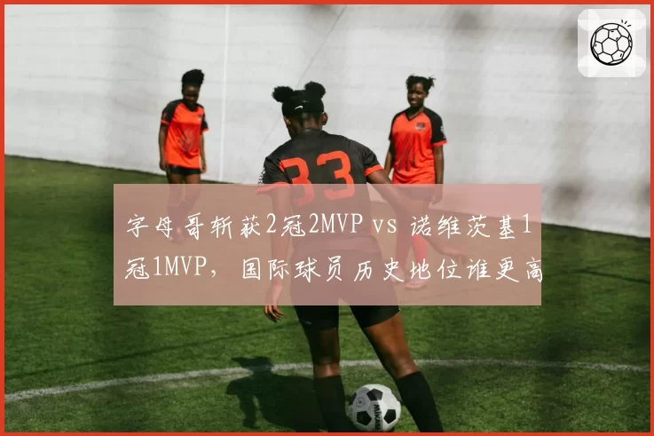 字母哥斩获2冠2MVP vs 诺维茨基1冠1MVP，国际球员历史地位谁更高？