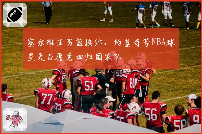塞尔维亚男篮换帅，约基奇等NBA球星是否愿意回归国家队