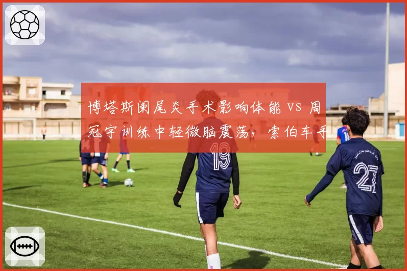 博塔斯阑尾炎手术影响体能 vs 周冠宇训练中轻微脑震荡,索伯车手健康管理差异