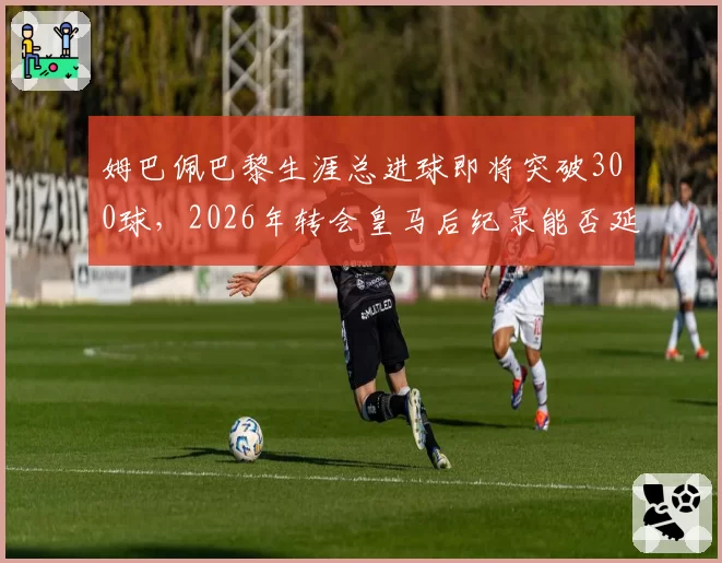 姆巴佩巴黎生涯总进球即将突破300球，2026年转会皇马后纪录能否延续？