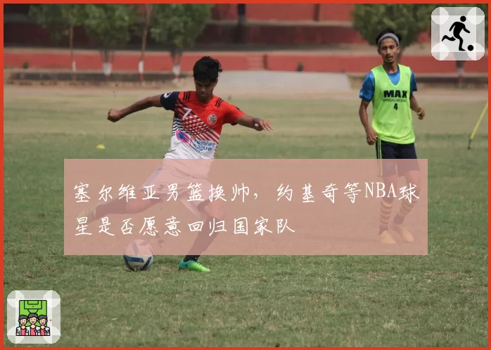 塞尔维亚男篮换帅,约基奇等NBA球星是否愿意回归国家队