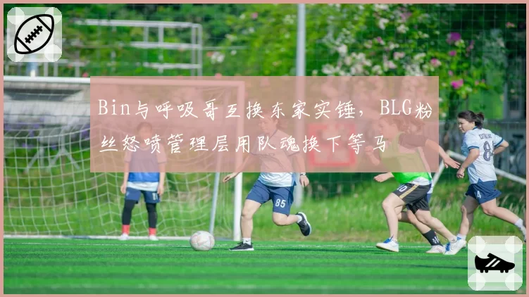 Bin与呼吸哥互换东家实锤,BLG粉丝怒喷管理层用队魂换下等马