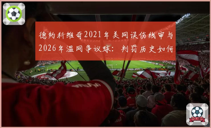 德约科维奇2021年美网误伤线审与2026年温网争议球：判罚历史如何影响现役球员评价