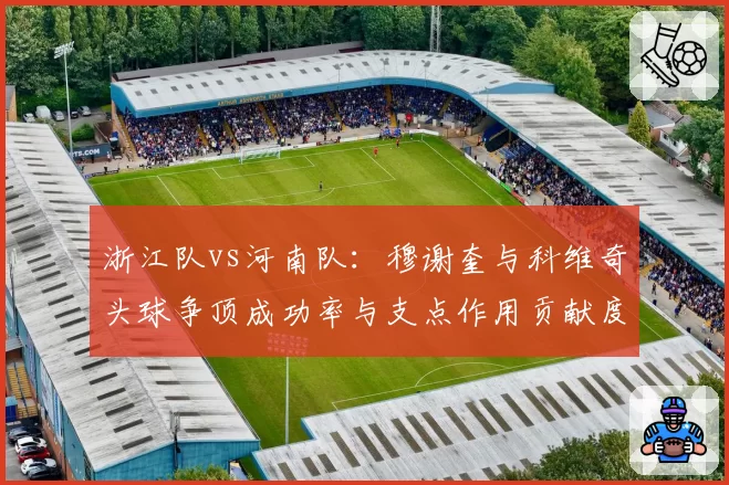 浙江队vs河南队:穆谢奎与科维奇头球争顶成功率与支点作用贡献度对比