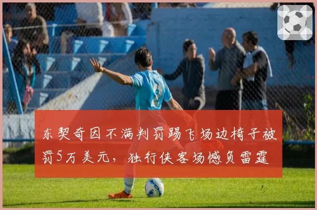 东契奇因不满判罚踢飞场边椅子被罚5万美元,独行侠客场憾负雷霆