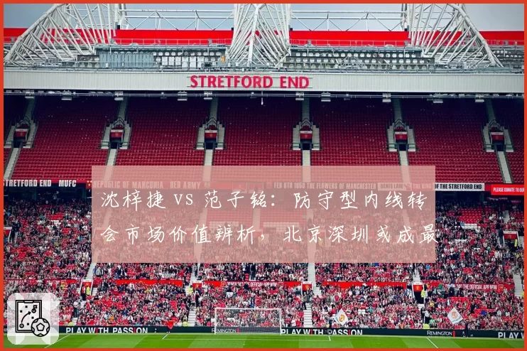 沈梓捷 vs 范子铭：防守型内线转会市场价值辨析，北京深圳或成最终下家