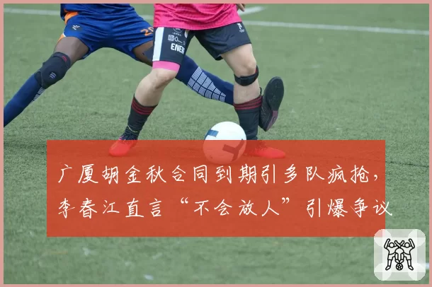 广厦胡金秋合同到期引多队疯抢,李春江直言“不会放人”引爆争议