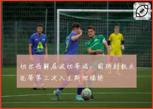 切尔西解雇波切蒂诺,前热刺教头孔蒂第三次入主斯坦福桥