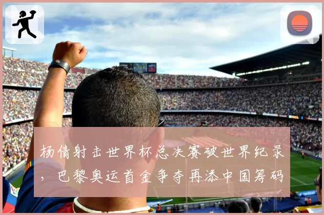 杨倩射击世界杯总决赛破世界纪录,巴黎奥运首金争夺再添中国筹码
