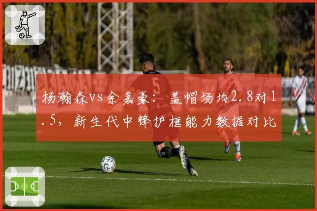 杨瀚森vs余嘉豪：盖帽场均2.8对1.5，新生代中锋护框能力数据对比悬殊