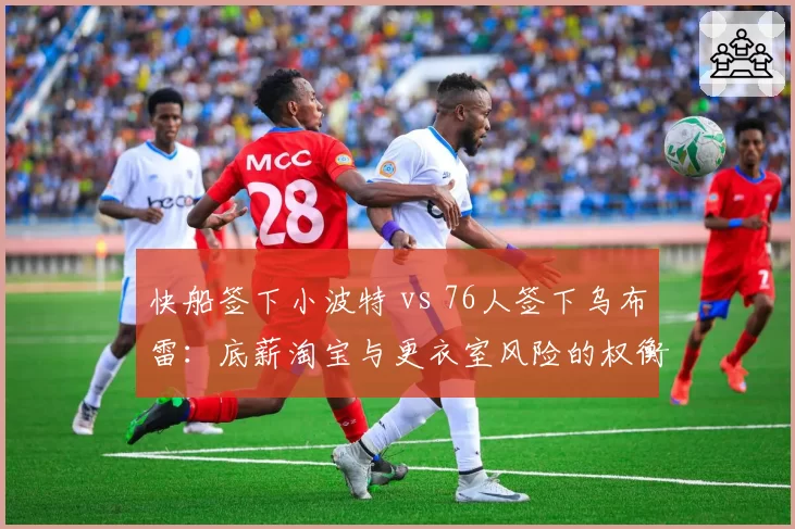 快船签下小波特 vs 76人签下乌布雷:底薪淘宝与更衣室风险的权衡