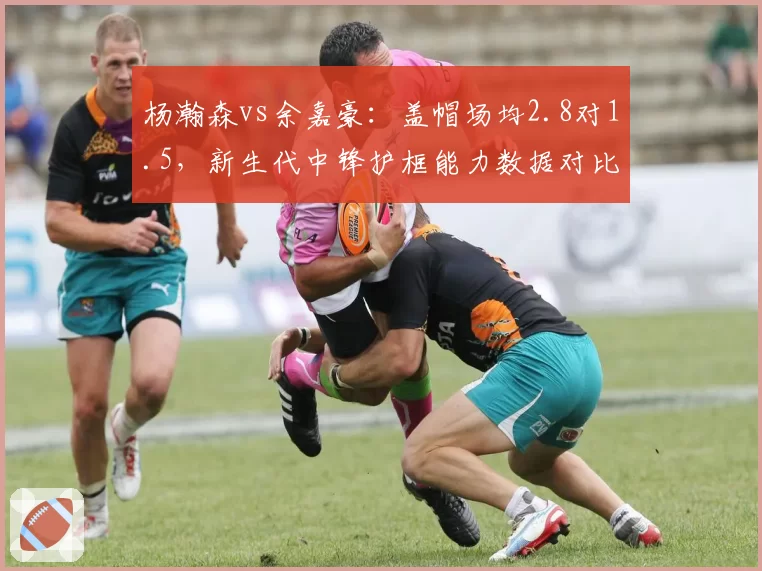 杨瀚森vs余嘉豪：盖帽场均2.8对1.5，新生代中锋护框能力数据对比悬殊