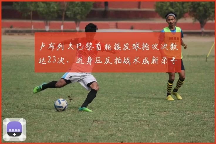 卢布列夫巴黎首轮接发球抢攻次数达23次,近身压反拍战术成新杀手锏
