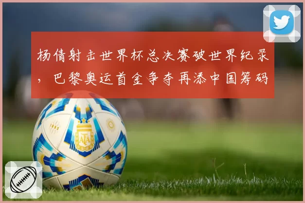 杨倩射击世界杯总决赛破世界纪录，巴黎奥运首金争夺再添中国筹码