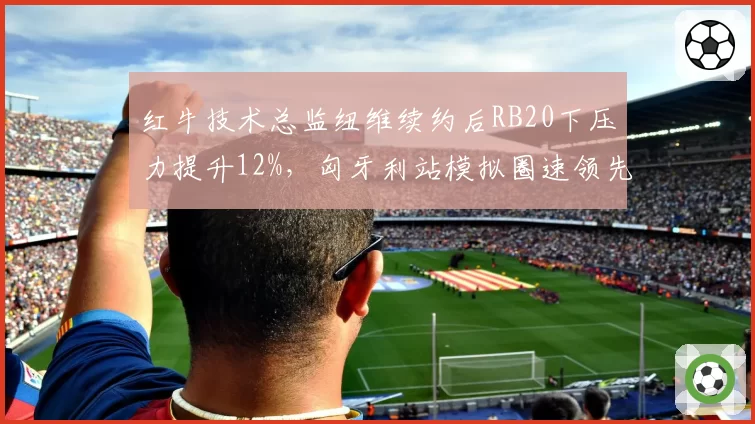 红牛技术总监纽维续约后RB20下压力提升12%,匈牙利站模拟圈速领先0.2秒
